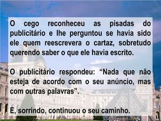 O cego reconheceu as pisadas do
publicitário e lhe perguntou se havia sido
ele quem reescrevera o cartaz, sobretudo
querendo saber o que ele havia escrito.

O publicitário respondeu: “Nada que não
esteja de acordo com o seu anúncio, mas
com outras palavras”.

E, sorrindo, continuou o seu caminho.
 