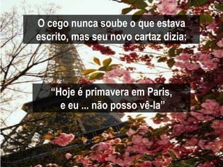 O cego nunca soube o que estava
escrito, mas seu novo cartaz dizia:



   “Hoje é primavera em Paris,
     e eu ... não posso vê-la”
 