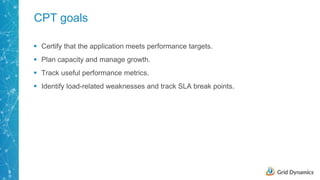 9
CPT goals
 Certify that the application meets performance targets.
 Plan capacity and manage growth.
 Track useful performance metrics.
 Identify load-related weaknesses and track SLA break points.
 