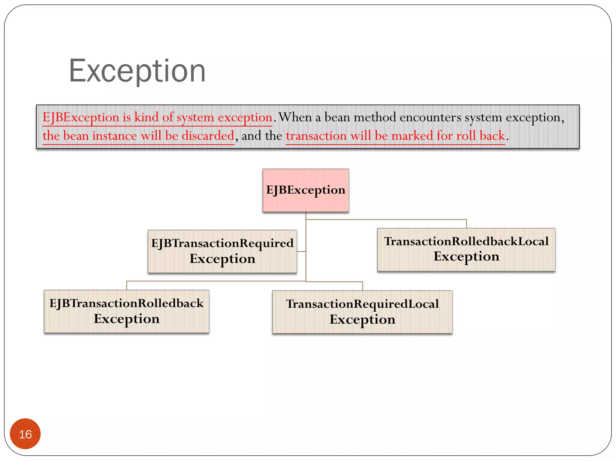 Exception
16
EJBException
EJBTransactionRolledback
Exception
TransactionRequiredLocal
Exception
TransactionRolledbackLocal
Exception
EJBTransactionRequired
Exception
EJBException is kind of system exception.When a bean method encounters system exception,
the bean instance will be discarded, and the transaction will be marked for roll back.
 