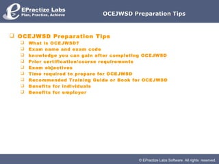 OCEJWSD Preparation Tips



 OCEJWSD Preparation Tips
     What is OCEJWSD?
     Exam name and exam code
     knowledge you can gain after completing OCEJWSD
     Prior certification/course requirements
     Exam objectives
     Time required to prepare for OCEJWSD
     Recommended Training Guide or Book for OCEJWSD
     Benefits for individuals
     Benefits for employer




                                           © EPractize Labs Software. All rights reserved.
 