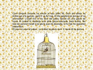 Com tampoc tornava va enviar al seu últim fill. Com els altres va
trobar-se a la guineu, però li va fer cas. Al dia següent la guineu el va
aconsellar: L'ocell d'or hi és dins del palau tancat en una gàvia de
fusta. Al costat hi trobaràs una altra gàvia daurada, però buida. No
has de canviar l'ocell a la gàvia que és daurada, si ho fas ho pasaries
malament .
El jove va anar al palau , va trobar la gàvia com li havia dit la guineu.
 