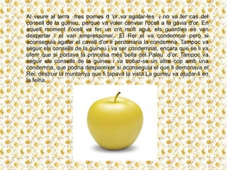 Al veure al terra tres pomes d 'or va agafar-les i no va fer cas del
consell de la guineu, perquè va voler canviar l'ocell a la gàvia d'or. En
aquell moment l'ocell va fer un crit molt agut, els guardies es van
despertar i el van empressonar.. El Rei el va condemnar però si
aconseguia agafar el cavall d'or li perdonaria la condemna. Tampoc va
seguir els consells de la guineu i va ser condemnat, encara que se li va
oferir que si portava la princesa més bella del Palau d'or. Tampoc va
seguir els consells de la guineu i va trobar-se un altre cop amb una
condemna, que podria despareixer si aconseguia el que li demanava el
Rei: destruir la muntanya que li tapava la vista.La guineu va ajudar-li en
la feina.
 