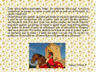 Com tenia tantes promeses fetes, als diferents Reis que li havien
condemnat, la guineu va rumiar un plan per fer-se amb tot: la Princesa, el
cavall i l'ocell d'or.
De tornada al seu castell, va pasar pel poble on els seus germans estaven
a punt de ser condemnats. Els va salvar, però de camí els dos germans
van llençar-lo dins d'un pou. Quan van arribar a palau van mentir sobre el
que havia passat. La guineu va tornar a ajudar al noi, que fent-se passar
per pobre va arribar a palau va aconseguir que es descobrís tot l'engany
dels seus germans. Poc temps després va trobar-se amb la guineu, que li
va demanar que la mates i li tallés les potes i el cap. Així ho va fer i la
guineu es va convertir en un home que era el germà de la princesa.
Maria F i Pedro D
 