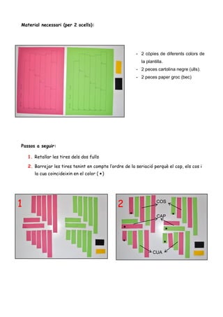Material necessari (per 2 ocells):




                                                         - 2 còpies de diferents colors de
                                                            la plantilla.
                                                         - 2 peces cartolina negre (ulls).
                                                         - 2 peces paper groc (bec)




Passos a seguir:

    1. Retallar les tires dels dos fulls

    2. Barrejar les tires tenint en compte l’ordre de la seriació perquè el cap, els cos i
       la cua coincideixin en el color ( )




1                                               2                    COS


                                                                     CAP




                                                                  CUA
 