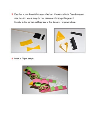 5. Enrotllar la tira de cartolina negre al voltant d'un escuradents, fixar-la amb una

   mica de cola i unir-la a cap tal com es mostra a la fotografia general.

   Retallar la tira pel bec, doblegar per la línia de punts i enganxar al cap.




6. Posar el fil per penjar.
 