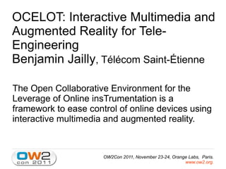 OCELOT: Interactive Multimedia and
Augmented Reality for Tele-
Engineering
Benjamin Jailly, Télécom Saint-Étienne

The Open Collaborative Environment for the
Leverage of Online insTrumentation is a
framework to ease control of online devices using
interactive multimedia and augmented reality.



                      OW2Con 2011, November 23-24, Orange Labs, Paris.
                                                        www.ow2.org.
 