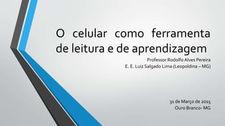 O celular como ferramenta
de leitura e de aprendizagem
Professor Rodolfo Alves Pereira
E. E. Luiz Salgado Lima (Leopoldina – MG)
31 de Março de 2015
Ouro Branco- MG
 