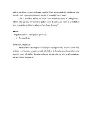 cada grupo; Fazer registros utilizando o celular; Fazer apresentação do trabalho em sala de aula; Abrir espaço para discussão, análise de resultados e conclusões. 
Com o aplicativo Mestre da arte,o aluno poderá ter acesso à 1300 pintores, 35000 obras de arte, este aplicativo poderá servir de acervo, ao aluno. E ao trabalhar com cores pode-se utilizar o aplicativo “um fundo de cores”. 
Física: 
-Propor aos alunos a aquisição do aplicativo: 
 Aprender física 
Colocando em prática: 
Aprender Física é um aplicativo que ajuda a compreender a física de forma fácil e rápida com tutoriais, conceito central, calculadora de fórmulas e problemas; funciona também como calculadora fórmula inteligente que permite que você resolva qualquer variável dentro da fórmula. 
 