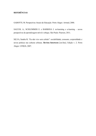 REFERÊNCIAS 
GADOTTI, M. Perspectivas Atuais da Educação. Porto Alegre: Artmed, 2000. 
SACCOL A., SCHLEMMER E. e BARBOSA J. m-learming e u-learning – novas perspectivas da aprendizagem móvel e ubíqua. São Paulo: Pearson, 2011. 
SILVA, Sandra R. “Eu não vivo sem celular”: sociabilidade, consumo, corporalidade e novas práticas nas culturas urbanas. Revista Intertexto [on-line]. Edição v. 2. Porto Alegre: UFRGS, 2007. 
