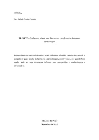 AUTORA: 
Sara Rafaela Pereira Cordeiro 
PROJETO: O celular na sala de aula: Ferramenta complementar do ensino- aprendizagem 
Projeto elaborado na Escola Estadual Maria Beltrão de Almeida, visando desconstruir o conceito de que o celular é algo lesivo a aprendizagem, comprovando, que quando bem usado, pode ser uma ferramenta influente para compartilhar o conhecimento e enriquecê-lo. 
São João da Ponte 
Novembro de 2014  