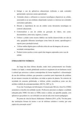  Instigar o uso de aplicativos educacionais (referente a cada conteúdo) aprimorando o processo ensino-aprendizado; 
 Estimular alunos a utilizarem os recursos tecnológicos disponíveis no celular, associando-os ao seu cotidiano, despertando o prazer e o interesse aos conteúdos curriculares aplicados; 
 Discutir a importância do uso do celular como ferramenta tecnológica no contexto educacional; 
 Contextualizar o uso do celular na gravação de vídeos, tais como: documentários, entrevistas, registros, e outros; 
 Utilizar o celular como recurso didático nas tarefas desenvolvidas em sala de aula, agregando diferentes tecnologias como fonte de ensino, aprendizagem e suporte para a produção textual; 
 Utilizar mídias digitais para a reflexão crítica do uso da imagem e do som na sociedade contemporânea; 
 Produzir textos escritos e orais a partir das imagens capturados com o uso do celular. 
EMBASAMENTO TEÓRICO: 
Ao longo das duas últimas décadas, tendo início primeiramente nos Estados Unidos e no Japão, o mundo globalizado assistiu ao surgimento de um fenômeno social e cultural que atravessa a cultura contemporânea de forma inapelável: a disseminação do uso dos telefones celulares, que passaram a constituir parte importante do cotidiano de um número crescente de indivíduos, em todas as partes do planeta. No contexto da sociedade de consumo globalizada, o telefone celular consolida-se como um dos artefatos símbolo da contemporaneidade. (SILVA, 2007, p. 2). O uso das Tecnologias da Informação e Comunicação Móveis e Sem Fio (TIMS) aumentam os desafios da realidade escolar. Professores precisam se adaptar a realidade esboçada pelas TIMS. Em meio as TIMS, temos o celular, um aparelho popular, com aplicativos que podem vir a ser utilizados em sala de aula como recurso pedagógico. No ponto de vista de Saccol, Schlemmer e Barbosa (2011, p.30), “Em boa parte das instituições formais de ensino o uso de telefones celulares é restrito, por uma espécie de convenção social.”  