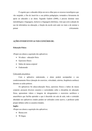 É cogente que o educador dirija um novo olhar para os recursos tecnológicos que vão surgindo, a fim de inseri-los a sua prática pedagógica, tornando-o ferramenta de apoio ao educador e ao aluno. Segundo Gadotti (2000), é preciso dominar mais metodologias e linguagens, inclusive a linguagem eletrônica, visto que com a adoção do uso da informática na educação, a função da escola será cada vez mais a de ensinar a pensar criticamente. 
AÇÕES INTERVENTIVAS NOS COTEÚDOS DE: 
Educação Física: 
-Propor aos alunos a aquisição dos aplicativos: 
 Só educa – educação física 
 Ejercícios físicos 
 Índice de massa corporal 
 Endomondo 
Colocando em prática: 
Com o aplicativo endomondo, o aluno poderá acompanhar o seu condicionamento físico (duração do exercício, velocidade, calorias, freqüência cardíaca) durantes as aulas práticas. 
Os aplicativos Só educa-educação física, ejercícios físicos e índice de massa corporal, possuem diversos assuntos e curiosidades sobre a disciplina de educação física, apresentam vídeos e imagens de alongamentos e exercícios aeróbicos e anaeróbicos que facilita aprender o que é discutido em sala de aula, todo o conteúdo abordado nos aplicativos citados podem ser utilizados como acervo, o professor pode propor debates sobre os assuntos tratados. 
Inglês: 
-Propor aos alunos a aquisição dos aplicativos: 
 Busuu.com 
 W-língua  