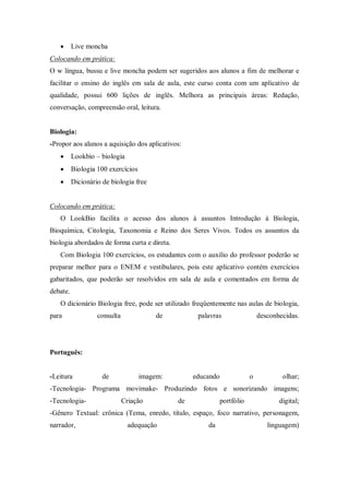  Live moncha 
Colocando em prática: 
O w língua, bussu e live moncha podem ser sugeridos aos alunos a fim de melhorar e facilitar o ensino do inglês em sala de aula, este curso conta com um aplicativo de qualidade, possui 600 lições de inglês. Melhora as principais áreas: Redação, conversação, compreensão oral, leitura. 
Biologia: 
-Propor aos alunos a aquisição dos aplicativos: 
 Lookbio – biologia 
 Biologia 100 exercícios 
 Dicionário de biologia free 
Colocando em prática: 
O LookBio facilita o acesso dos alunos á assuntos Introdução à Biologia, Bioquímica, Citologia, Taxonomia e Reino dos Seres Vivos. Todos os assuntos da biologia abordados de forma curta e direta. 
Com Biologia 100 exercícios, os estudantes com o auxilio do professor poderão se preparar melhor para o ENEM e vestibulares, pois este aplicativo contém exercícios gabaritados, que poderão ser resolvidos em sala de aula e comentados em forma de debate. 
O dicionário Biologia free, pode ser utilizado freqüentemente nas aulas de biologia, para consulta de palavras desconhecidas. 
Português: 
-Leitura de imagem: educando o olhar; -Tecnologia- Programa movimake- Produzindo fotos e sonorizando imagens; -Tecnologia- Criação de portfólio digital; -Gênero Textual: crônica (Tema, enredo, título, espaço, foco narrativo, personagem, narrador, adequação da linguagem)  
