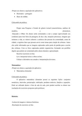 -Propor aos alunos a aquisição dos aplicativos: 
 Dicionário – português 
 Show do milhão 
Colocando em prática: 
Propor uma Pesquisa e Estudo do gênero textual (características, análises de modelos, e elementos); Educando o Olhar: Os alunos serão estimulados a sair a campo (aproveitando seu cotidiano) para tirar fotos de paisagem, do dia a dia, situações pitorescas, imagens que retratem a vida, os valores culturais e estéticos das pessoas da comunidade, cenas da cidade; e registrar fatos que possam servir como temas para criação de crônicas. Antes eles serão informados que as imagens capturadas serão ponto de partida para a escrita das crônicas. Com as fotos capturadas poderá organizá-las, formando um portfólio digital; que poderá ser comentado pelos alunos durante a apresentação. 
Resolver exercícios on line. 
Ler e interpretar textos e obras on line. 
Utilizar o dicionário nos estudos e interpretações de textos. 
Matemática: 
-Propor aos alunos a aquisição do aplicativo: 
 Matemática elementar 
Colocando em prática: 
O aplicativo matemática elementar possui as seguintes lições: conjuntos numéricos, intervalos, potenciação, radiciação, produtos notáveis, funções e equações. Pode ser utilizado dentro e fora da sala de aula, pois poderá auxiliar os alunos nas resoluções de exercícios propostos pelo professor. 
História: 
-Leitura de imagens e músicas históricas. 
-Resolução de exercícios on line.  