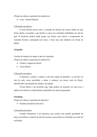 -Propor aos alunos a aquisição dos aplicativos: 
 Look – história (Brasil) 
Colocando em prática: 
O look história possui todo o conteúdo de História do ensino médio de uma forma rápida e resumida, o que facilita o acesso aos conteúdos trabalhados em sala de aula. O professor poderá ainda propor aos alunos uma leitura e compreensão do conteúdo histórico, antecipada (em casa), e fazer uma aula dinâmica em forma de debate. 
Geografia: 
-Leitura de imagens de mapas e tipos de vegetação. 
-Propor aos alunos a aquisição dos aplicativos: 
 Estados e capitais do Brasil 
 Trivias Brasil 
Colocando em prática: 
O aplicativo, estados e capitais é uma boa opção de aprender e se divertir em sala de aula, assim possibilita o aluno a conhecer um pouco mais do Brasil, identificando a localização do estado e sua capital. 
Trivias Brasil é um divertido jogo onde poderá ser proposto em sala com o objetivo de utilizar os conhecimentos aprendidos nas aulas de geografia. 
Sociologia: 
-Propor aos alunos a aquisição do aplicativo: 
 Grandes pensadores (devmov) 
Colocando em prática: 
Grandes Pensadores é um aplicativo que contém uma grande quantidade de frases, provérbios e citações de diversos autores, que podem ser utilizadas nas aulas de sociologia. 
 