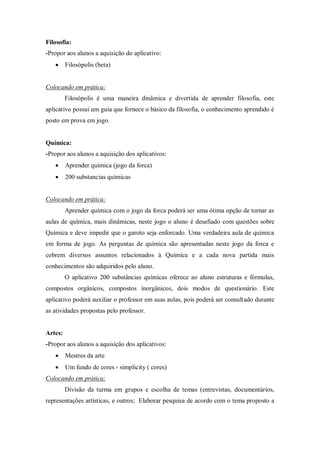 Filosofia: 
-Propor aos alunos a aquisição do aplicativo: 
 Filosópolis (beta) 
Colocando em prática: 
Filosópolis é uma maneira dinâmica e divertida de aprender filosofia, este aplicativo possui um guia que fornece o básico da filosofia, o conhecimento aprendido é posto em prova em jogo. 
Química: 
-Propor aos alunos a aquisição dos aplicativos: 
 Aprender química (jogo da forca) 
 200 substancias químicas 
Colocando em prática: 
Aprender química com o jogo da forca poderá ser uma ótima opção de tornar as aulas de química, mais dinâmicas, neste jogo o aluno é desafiado com questões sobre Química e deve impedir que o garoto seja enforcado. Uma verdadeira aula de química em forma de jogo. As perguntas de química são apresentadas neste jogo da forca e cobrem diversos assuntos relacionados à Química e a cada nova partida mais conhecimentos são adquiridos pelo aluno. 
O aplicativo 200 substâncias químicas oferece ao aluno estruturas e fórmulas, compostos orgânicos, compostos inorgânicos, dois modos de questionário. Este aplicativo poderá auxiliar o professor em suas aulas, pois poderá ser consultado durante as atividades propostas pelo professor. 
Artes: 
-Propor aos alunos a aquisição dos aplicativos: 
 Mestres da arte 
 Um fundo de cores - simplicity ( cores) 
Colocando em prática: 
Divisão da turma em grupos e escolha de temas (entrevistas, documentários, representações artísticas, e outros; Elaborar pesquisa de acordo com o tema proposto a  