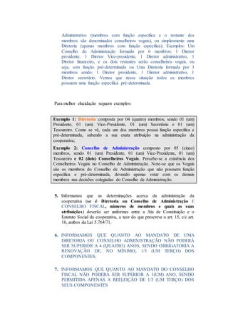 Administrativo (membros com função específica e o restante dos
membros são denominados conselheiros vogais), ou simplesmente uma
Diretoria (apenas membros com função específica); Exemplos: Um
Conselho de Administração formado por 6 membros: 1 Diretor
presidente, 1 Diretor Vice-presidente, 1 Diretor administrativo, 1
Diretor financeiro, e os dois restantes serão conselheiros vogais, ou
seja, sem função pré-determinada ou Uma Diretoria formada por 3
membros sendo: 1 Diretor presidente, 1 Diretor administrativo, 1
Diretor secretário. Vemos que nessa situação todos os membros
possuem uma função específica pré-determinada.
Para melhor elucidação seguem exemplos:
Exemplo 1: Diretoria composta por 04 (quatro) membros, sendo 01 (um)
Presidente, 01 (um) Vice-Presidente, 01 (um) Secretário e 01 (um)
Tesoureiro. Como se vê, cada um dos membros possui função específica e
pré-determinada, sabendo a sua exata atribuição na administração da
cooperativa;
Exemplo 2: Conselho de Administração composto por 05 (cinco)
membros, sendo 01 (um) Presidente, 01 (um) Vice-Presidente, 01 (um)
Tesoureiro e 02 (dois) Conselheiros Vogais. Percebe-se a existência dos
Conselheiros Vogais no Conselho de Administração. Note-se que os Vogais
são os membros do Conselho de Administração que não possuem função
específica e pré-determinada, devendo apenas votar com os demais
membros nas decisões colegiadas do Conselho de Administração.
5. Informamos que as determinações acerca da administração da
cooperativa (se é Diretoria ou Conselho de Administração E
CONSELHO FISCAL, números de membros e quais as suas
atribuições) deverão ser uniformes entre a Ata de Constituição e o
Estatuto Social da cooperativa, a teor do que prescreve o art. 15, c/c art.
16, ambos da Lei 5.764/71.
6. INFORMAMOS QUE QUANTO AO MANDATO DE UMA
DIRETORIA OU CONSELHO ADMINISTRAÇÃO NÃO PODERÁ
SER SUPERIOR A 4 (QUATRO) ANOS, SENDO OBRIGATORIA A
RENOVAÇÃO DE, NO MÍNIMO, 1/3 (UM TERÇO) DOS
COMPONENTES.
7. INFORMAMOS QUE QUANTO AO MANDATO DO CONSELHO
FISCAL NÃO PODERÁ SER SUPERIOR A 1(UM) ANO, SENDO
PERMITIDA APENAS A REELEIÇÃO DE 1/3 (UM TERÇO) DOS
SEUS COMPONENTES
 