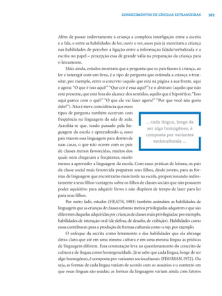 CONHECIMENTOS DE LÍNGUAS ESTRANGEIRAS               101




Além de passar indiretamente à criança a complexa interligação entre a escrita
e a fala, e entre as habilidades de ler, ouvir e ver, esses pais já exercitam a criança
nas habilidades de perceber a ligação entre a informação falada/verbalizada e a
escrita no papel – percepção essa de grande valia na preparação da criança para
o letramento.
     Mais ainda, estudos mostram que a pergunta que os pais fazem à criança, ao
ler e interagir com um livro, é o tipo de pergunta que estimula a criança a tran-
sitar, por exemplo, entre o concreto (aquilo que está na página à sua frente, aqui
e agora: “O que é isso aqui?” “Que cor é essa aqui?”) e o abstrato (aquilo que não
está presente, que está fora do alcance dos sentidos, aquilo que é hipotético: “Isso
aqui parece com o quê?” “O que ele vai fazer agora?” “Por que você não gosta
dele?”). Não é mera coincidência que esses
tipos de pergunta também ocorram com
freqüência na linguagem da sala de aula.
                                                       ... cada língua, longe de
Acredita-se que, tendo passado pela lin-
                                                        ser algo homogêneo, é
guagem da escola e apreendendo-a, esses
                                                       composta por variantes
pais trazem essa linguagem para dentro de
                                                            socioculturais ...
suas casas, o que não ocorre com os pais
de classes menos favorecidas, muitos dos
quais nem chegaram a freqüentar, muito
menos a apreender a linguagem da escola. Com essas práticas de leitura, os pais
da classe social mais favorecida preparam seus ﬁlhos, desde jovens, para as for-
mas de linguagem que encontrarão mais tarde na escola, proporcionando indire-
tamente a seus ﬁlhos vantagens sobre os ﬁlhos de classes sociais que não possuem
poder aquisitivo para adquirir livros e não dispõem de tempo de lazer para ler
para seus ﬁlhos.
     Por outro lado, estudos (HEATH, 1983) também assinalam as habilidades de
linguagem que as crianças de classes urbanas menos privilegiadas adquirem e que são
diferentes daquelas adquiridas por crianças de classes mais privilegiadas: por exemplo,
habilidades de interação oral (de defesa, de desaﬁo, de exibição). Habilidades como
essas contribuem para a produção de formas culturais como o rap, por exemplo.
     O enfoque da escrita como letramento e das habilidades que ela abrange
deixa claro que até em uma mesma cultura e em uma mesma língua as práticas
de linguagem diferem. Essa constatação leva ao questionamento do conceito de
cultura e de língua como homogeneidade. Já se sabe que cada língua, longe de ser
algo homogêneo, é composta por variantes socioculturais (FISHMAN,1972). Ou
seja, as formas de cada língua variam de acordo com os usuários e o contexto em
que essas línguas são usadas; as formas da linguagem variam ainda com fatores
 