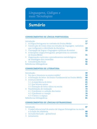 Linguagens, Códigos e
   suas Tecnologias

   Sumário

CONHECIMENTOS DE LÍNGUA PORTUGUESA

Introdução                                                          17
1 A Língua Portuguesa no contexto do Ensino Médio                   17
2 Construção de novas rotas nos estudos da linguagem: caminhos
    que conﬁguram a identidade da disciplina                        19
3 Concepção de língua e linguagem e práticas de ensino              23
4 A disciplina Língua Portuguesa: perspectivas no contexto
    do Ensino Médio                                                 31
5 Organização curricular e procedimentos metodológicos
    de abordagem dos conteúdos                                      35
6 Considerações ﬁnais                                               43
Referências bibliográﬁcas                                           45

CONHECIMENTOS DE LITERATURA

Introdução                                                          49
1 Por que a literatura no ensino médio?                             50
2 A formação do leitor: do Ensino Fundamental ao Ensino Médio       60
3 A leitura literária                                               65
    3.1 A importância do leitor                                     65
    3.2 Que leitores somos                                          67
    3.3 Formação do leitor crítico na escola                        69
4 Possibilidades de mediação                                        72
    4.1 O professor e a seleção dos textos                          72
    4.2 O professor e o tempo                                       76
    4.3 O leitor e o espaço                                         79
Referências bibliográﬁcas                                           81

CONHECIMENTOS DE LÍNGUAS ESTRANGEIRAS

Introdução                                                          87
1 O papel educacional do ensino de Línguas Estrangeiras na escola
    e a noção de cidadania                                          88
2 Inclusão/exclusão – global/local                                  93
3 Letramento                                                        98
 