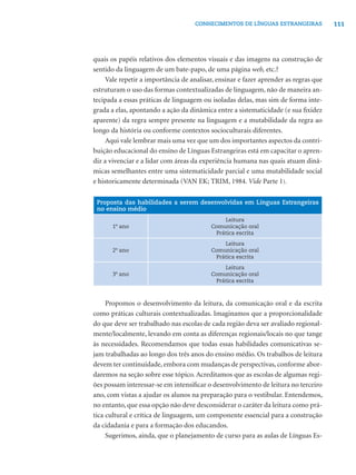 CONHECIMENTOS DE LÍNGUAS ESTRANGEIRAS             111




quais os papéis relativos dos elementos visuais e das imagens na construção de
sentido da linguagem de um bate-papo, de uma página web, etc.?
     Vale repetir a importância de analisar, ensinar e fazer aprender as regras que
estruturam o uso das formas contextualizadas de linguagem, não de maneira an-
tecipada a essas práticas de linguagem ou isoladas delas, mas sim de forma inte-
grada a elas, apontando a ação da dinâmica entre a sistematicidade (e sua ﬁxidez
aparente) da regra sempre presente na linguagem e a mutabilidade da regra ao
longo da história ou conforme contextos socioculturais diferentes.
     Aqui vale lembrar mais uma vez que um dos importantes aspectos da contri-
buição educacional do ensino de Línguas Estrangeiras está em capacitar o apren-
diz a vivenciar e a lidar com áreas da experiência humana nas quais atuam dinâ-
micas semelhantes entre uma sistematicidade parcial e uma mutabilidade social
e historicamente determinada (VAN EK; TRIM, 1984. Vide Parte 1).

 Proposta das habilidades a serem desenvolvidas em Línguas Estrangeiras
 no ensino médio
                                              Leitura
       1º ano                             Comunicação oral
                                           Prática escrita
                                              Leitura
       2º ano                             Comunicação oral
                                           Prática escrita
                                              Leitura
       3º ano                             Comunicação oral
                                           Prática escrita



     Propomos o desenvolvimento da leitura, da comunicação oral e da escrita
como práticas culturais contextualizadas. Imaginamos que a proporcionalidade
do que deve ser trabalhado nas escolas de cada região deva ser avaliado regional-
mente/localmente, levando em conta as diferenças regionais/locais no que tange
às necessidades. Recomendamos que todas essas habilidades comunicativas se-
jam trabalhadas ao longo dos três anos do ensino médio. Os trabalhos de leitura
devem ter continuidade, embora com mudanças de perspectivas, conforme abor-
daremos na seção sobre esse tópico. Acreditamos que as escolas de algumas regi-
ões possam interessar-se em intensiﬁcar o desenvolvimento de leitura no terceiro
ano, com vistas a ajudar os alunos na preparação para o vestibular. Entendemos,
no entanto, que essa opção não deve desconsiderar o caráter da leitura como prá-
tica cultural e crítica de linguagem, um componente essencial para a construção
da cidadania e para a formação dos educandos.
     Sugerimos, ainda, que o planejamento de curso para as aulas de Línguas Es-
 