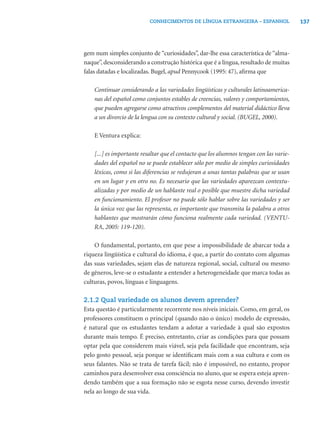 CONHECIMENTOS DE LÍNGUA ESTRANGEIRA – ESPANHOL                137




gem num simples conjunto de “curiosidades”, dar-lhe essa característica de “alma-
naque”, desconsiderando a construção histórica que é a língua, resultado de muitas
falas datadas e localizadas. Bugel, apud Pennycook (1995: 47), aﬁrma que

    Continuar considerando a las variedades lingüísticas y culturales latinoamerica-
    nas del español como conjuntos estables de creencias, valores y comportamientos,
    que pueden agregarse como atractivos complementos del material didáctico lleva
    a un divorcio de la lengua con su contexto cultural y social. (BUGEL, 2000).

    E Ventura explica:

    [...] es importante resaltar que el contacto que los alumnos tengan con las varie-
    dades del español no se puede establecer sólo por medio de simples curiosidades
    léxicas, como si las diferencias se redujeran a unas tantas palabras que se usan
    en un lugar y en otro no. Es necesario que las variedades aparezcan contextu-
    alizadas y por medio de un hablante real o posible que muestre dicha variedad
    en funcionamiento. El profesor no puede sólo hablar sobre las variedades y ser
    la única voz que las representa, es importante que transmita la palabra a otros
    hablantes que mostrarán cómo funciona realmente cada variedad. (VENTU-
    RA, 2005: 119-120).

    O fundamental, portanto, em que pese a impossibilidade de abarcar toda a
riqueza lingüística e cultural do idioma, é que, a partir do contato com algumas
das suas variedades, sejam elas de natureza regional, social, cultural ou mesmo
de gêneros, leve-se o estudante a entender a heterogeneidade que marca todas as
culturas, povos, línguas e linguagens.

2.1.2 Qual variedade os alunos devem aprender?
Esta questão é particularmente recorrente nos níveis iniciais. Como, em geral, os
professores constituem o principal (quando não o único) modelo de expressão,
é natural que os estudantes tendam a adotar a variedade à qual são expostos
durante mais tempo. É preciso, entretanto, criar as condições para que possam
optar pela que considerem mais viável, seja pela facilidade que encontram, seja
pelo gosto pessoal, seja porque se identiﬁcam mais com a sua cultura e com os
seus falantes. Não se trata de tarefa fácil; não é impossível, no entanto, propor
caminhos para desenvolver essa consciência no aluno, que se espera esteja apren-
dendo também que a sua formação não se esgota nesse curso, devendo investir
nela ao longo de sua vida.
 