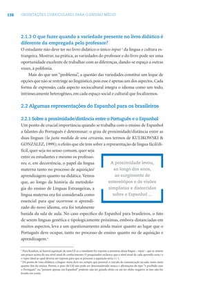 138   ORIENTAÇÕES CURRICULARES PARA O ENSINO MÉDIO




      2.1.3 O que fazer quando a variedade presente no livro didático é
      diferente da empregada pelo professor?
      O estudante não deve ter no livro didático o único input 5 da língua e cultura es-
      trangeira. Mostrar, na prática, as variedades do professor e do livro pode ser uma
      oportunidade excelente de trabalhar com as diferenças, dando-se espaço a outras
      vozes, à polifonia.
           Mais do que um “problema”, a questão das variedades constitui um leque de
      opções que não se restringe ao lingüístico, pois esse é apenas um dos aspectos. Cada
      forma de expressão, cada aspecto sociocultural integra o idioma como um todo,
      intrinsecamente heterogêneo, em cada espaço social e cultural que focalizemos.

      2.2 Algumas representações do Espanhol para os brasileiros

      2.2.1 Sobre a proximidade/distância entre o Português e o Espanhol
      Um ponto de crucial importância quando se trabalha com o ensino de Espanhol
      a falantes do Português é determinar: o grau de proximidade/distância entre as
      duas línguas (la justa medida de una cercanía, nos termos de KULIKOWSKI &
      GONZÁLEZ, 1999); o efeito que ele tem sobre a representação de língua fácil/di-
      fícil, quer seja no senso comum, quer seja
      entre os estudantes e mesmo os professo-
      res; e, em decorrência, o papel da língua         A proximidade levou,
      materna tanto no processo de aquisição/             ao longo dos anos,
      aprendizagem quanto na didática. Vemos              ao surgimento de
      que, ao longo da história da metodolo-          estereótipos e de visões
      gia do ensino de Línguas Estrangeiras, a        simplistas e distorcidas
      língua materna ora foi considerada como            sobre o Espanhol ...
      essencial para que ocorresse o aprendi-
      zado do novo idioma, ora foi totalmente
      banida da sala de aula. No caso especíﬁco do Espanhol para brasileiros, o fato
      de serem línguas genética e tipologicamente próximas, embora distanciadas em
      muitos aspectos, leva a um questionamento ainda maior quanto ao lugar que o
      Português deve ocupar, tanto no processo de ensino quanto no de aquisição e
      aprendizagem.6

      5
        Para Krashen, só haverá aquisição de uma LE se o estudante for exposto a amostras dessa língua – input – que se situem
      um pouco acima do seu nível atual de conhecimento. O pesquisador esclarece que o nível atual de cada aprendiz seria i e
      o input ideal ao qual deveria ser exposto para que se processe a aquisição seria i + 1.
      6
        Do ponto de vista didático, a língua- meta deve ser, sempre que possível, o veículo de comunicação na aula, tanto meio
      quanto ﬁm do ensino. Porém, o peso da LM não pode ser desconsiderado nunca e aﬁrmações do tipo “é proibido usar
      o Português” ou “pensem apenas em Espanhol” poderão não ter grande efeito ou até ter efeito negativo se isso não for
      levado em conta.
 