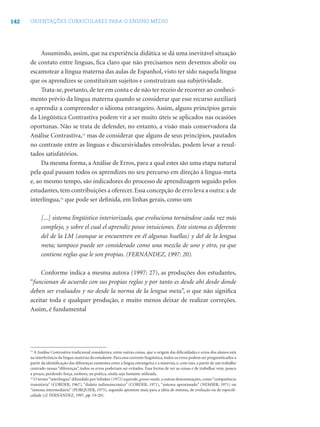 142   ORIENTAÇÕES CURRICULARES PARA O ENSINO MÉDIO




           Assumindo, assim, que na experiência didática se dá uma inevitável situação
      de contato entre línguas, ﬁca claro que não precisamos nem devemos abolir ou
      escamotear a língua materna das aulas de Espanhol, visto ter sido naquela língua
      que os aprendizes se constituíram sujeitos e construíram sua subjetividade.
           Trata-se, portanto, de ter em conta e de não ter receio de recorrer ao conheci-
      mento prévio da língua materna quando se considerar que esse recurso auxiliará
      o aprendiz a compreender o idioma estrangeiro. Assim, alguns princípios gerais
      da Lingüística Contrastiva podem vir a ser muito úteis se aplicados nas ocasiões
      oportunas. Não se trata de defender, no entanto, a visão mais conservadora da
      Análise Contrastiva,13 mas de considerar que alguns de seus princípios, pautados
      no contraste entre as línguas e discursividades envolvidas, podem levar a resul-
      tados satisfatórios.
           Da mesma forma, a Análise de Erros, para a qual estes são uma etapa natural
      pela qual passam todos os aprendizes no seu percurso em direção à língua-meta
      e, ao mesmo tempo, são indicadores do processo de aprendizagem seguido pelos
      estudantes, tem contribuições a oferecer. Essa concepção de erro leva a outra: a de
      interlíngua,14 que pode ser deﬁnida, em linhas gerais, como um

            [...] sistema lingüístico interiorizado, que evoluciona tornándose cada vez más
            complejo, y sobre el cual el aprendiz posee intuiciones. Este sistema es diferente
            del de la LM (aunque se encuentren en él algunas huellas) y del de la lengua
            meta; tampoco puede ser considerado como una mezcla de uno y otro, ya que
            contiene reglas que le son propias. (FERNÁNDEZ, 1997: 20).

          Conforme indica a mesma autora (1997: 27), as produções dos estudantes,
      “funcionan de acuerdo con sus propias reglas y por tanto es desde ahí desde donde
      deben ser evaluados y no desde la norma de la lengua meta”, o que não signiﬁca
      aceitar toda e qualquer produção, e muito menos deixar de realizar correções.
      Assim, é fundamental




      13
         A Análise Contrastiva tradicional considerava, entre outras coisas, que a origem das diﬁculdades e erros dos alunos está
      na interferência da língua materna do estudante. Para essa corrente lingüística, todos os erros podem ser prognosticados a
      partir da identiﬁcação das diferenças existentes entre a língua estrangeira e a materna, e, com isso, a partir de um trabalho
      centrado nessas “diferenças”, todos os erros poderiam ser evitados. Essa forma de ver as coisas e de trabalhar vem, pouco
      a pouco, perdendo força, embora, na prática, ainda seja bastante utilizada.
      14
         O termo “interlíngua” difundido por Selinker (1972) equivale, grosso modo, a outras denominações, como “competência
      transitória” (CORDER, 1967), “dialeto indiossincrásico” (CORDER, 1971), “sistema aproximado” (NEMSER, 1971) ou
      “sistema intermediário” (PORQUIER, 1975), segundo apontem mais para a idéia de sistema, de evolução ou de especiﬁ-
      cidade (cf. FERNÁNDEZ, 1997, pp. 19-20).
 