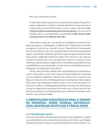 CONHECIMENTOS DE LÍNGUA ESTRANGEIRA – ESPANHOL               145




    Mas, como ainda aﬁrma a autora,

    Es importante señalar aquí que la nueva concepción heterogénea de lengua/len-
    guaje que defendemos no implica en absoluto abandonar la importancia de un
    trabajo con la sistematicidad de la lengua. Lo que se valora es más bien la des-
    cripción de dicha sistematicidad a partir de una práctica, en los términos de
    Bourdieu (1977), y no precediéndola, con la ﬁnalidad de ﬁjar, detectar reglas
    e incluso promover una reﬂexión sobre ellas.

    Cabe lembrar, ainda, que o que precisa ser privilegiado no ensino de uma
língua estrangeira é a amostragem e a reﬂexão sobre a divisão que nela mesma
se organiza ao redor do que é possível e do que é impossível dizer (uma questão
que vai muito além do certo e do errado do ponto de vista da norma gramatical
vigente e reconhecida), sendo que a gramática representa apenas uma das formas
dessa divisão, conﬁgurada também por outros eixos, entre eles o da coesão, da
coerência, da relação com o outro, da adequação a contextos e situações. É nesse
sentido que toda produção estrangeira deve ser focalizada, porque depende disso
a possibilidade de ser compreendida e de não incorrer em problemas graves de
inadequação que podem gerar desconfortos.
    Por ﬁm, cabe uma última reﬂexão sobre esse privilégio que se está dando ao
ensinar a língua sobre o ensinar sobre a língua. O ensinar a língua não se confunde
com um abandonar totalmente a reﬂexão sobre o modo como se apresenta essa
língua em cada caso nem a metalinguagem que se emprega para explicar alguns
desses fatos. O que efetivamente importa é mais o como e o para que fazê-lo, é o
não tornar a análise e a metalinguagem um ﬁm em si mesmas, mas uma forma de
avançar na compreensão, uma maneira de mostrar que as formas não são fruto
de decisões arbitrárias, mas formas de dizer que se constroem na história e pela
história, e que produzem sentido.

3 ORIENTAÇÕES PEDAGÓGICAS PARA O ENSINO
DE ESPANHOL: SOBRE TEORIAS, METODOLO-
GIAS, MATERIAIS DIDÁTICOS E TEMAS AFINS


3.1 Considerações gerais
Como já foi assinalado, este documento não possui caráter dogmático e respeita
as peculiaridades de cada situação de ensino, pelo que não oferece uma listagem
fechada de conteúdos ou temas a serem desenvolvidos de maneira uniforme. An-
 