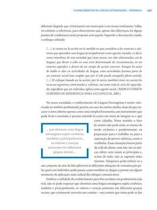 CONHECIMENTOS DE LÍNGUA ESTRANGEIRA – ESPANHOL                147




diferente daquela que vivenciamos em nosso país e em nosso continente. Valha,
no entanto, a referência, para observarmos que, apesar das diferenças, há alguns
pontos de conﬂuência nesta proposta com aquela. Segundo o documento citado,
o enfoque adotado

    […] se centra en la acción en la medida en que considera a los usuarios y alu-
    mnos que aprenden una lengua principalmente como agentes sociales, es decir,
    como miembros de una sociedad que tiene tareas (no sólo relacionadas con la
    lengua) que llevar a cabo en una serie determinada de circunstancias, en un
    entorno especíﬁco y dentro de un campo de acción concreto. Aunque los actos
    de habla se dan en actividades de lengua, estas actividades forman parte de
    un contexto social más amplio, que por sí solo puede otorgarles pleno sentido.
    [...] El enfoque basado en la acción, por lo tanto, también tiene en cuenta los
    recursos cognitivos, emocionales y volitivos, así como toda la serie de capacida-
    des especíﬁcas que un individuo aplica como agente social. (MARCO COMÚN
    EUROPEO DE REFERENCIA PARA LAS LENGUAS, 2001).

     Na nossa sociedade, o conhecimento de Línguas Estrangeiras é muito valo-
rizado no âmbito proﬁssional, porém, no caso do ensino médio, mais do que en-
carar o novo idioma apenas como uma simples ferramenta, um instrumento que
pode levar à ascensão, é preciso entendê-lo como um meio de integrar-se e agir
                                           como cidadão. Nesse sentido, o foco
                                           do ensino não pode estar, ao menos de
     ... que dominar uma língua            modo exclusivo e predominante, na
    estrangeira supõe conhecer,            preparação para o trabalho ou para a
      também e principalmente,              superação de provas seletivas, como o
          os valores e crenças              vestibular. Essas situações fazem parte
        presentes em diferentes             da vida do aluno, mas não são as úni-
           grupos sociais ...               cas, talvez nem sejam as principais e,
                                            acima de tudo, não se esgotam nelas
                                            mesmas. Tampouco pode reduzir-se a
um conjunto de atos de fala aplicáveis às diferentes situações de comunicação pe-
las quais um indivíduo pode passar, como também se chegou a pensar em algum
momento de aplicação mais radical do enfoque comunicativo.
     Embora a utilidade do conhecimento para ﬁns escolares ou proﬁssionais seja
real, não se pode esquecer que dominar uma língua estrangeira supõe conhecer,
também e principalmente, os valores e crenças presentes em diferentes grupos
sociais, que certamente entrarão em contato – um contato que tanto pode se dar
 