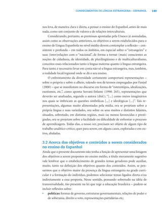 CONHECIMENTOS DE LÍNGUA ESTRANGEIRA – ESPANHOL             149




nos leva, de maneira clara e direta, a pensar o ensino do Espanhol, antes de mais
nada, como um conjunto de valores e de relações interculturais.
     Considerando, portanto, as premissas apontadas pela Unesco já assinaladas,
assim como as observações anteriores, os objetivos a serem estabelecidos para o
ensino de Língua Espanhola no nível médio devem contemplar a reﬂexão – con-
sistente e profunda – em todos os âmbitos, em especial sobre o “estrangeiro” e
suas (inter)relações com o “nacional”, de forma a tornar (mais) conscientes as
noções de cidadania, de identidade, de plurilingüismo e de multiculturalismo,
conceitos esses relacionados tanto à língua materna quanto à língua estrangeira.
Para tanto, é necessário levar em conta não só a língua estrangeira, mas, também,
a realidade local/regional onde se dá o seu ensino.
     O enfrentamento da diversidade certamente comportará representações –
sobre o próprio e sobre o alheio, valendo-nos de termos empregados por Fanjul
(2000) – que se manifestam no discurso em forma de “estereótipos, idealizações,
exotismos, etc.”, como aponta Serrani-Infante (1998: 265), representações que
deverão ser analisadas, segundo a autora (ibid.), “[...] como meios imaginários
nos quais se imbricam as questões simbólicas [...] e ideológicas [...]”. Tais re-
presentações, algumas muito alimentadas pela mídia, ora se projetam sobre a
própria língua e suas variedades, ora sobre os seus muitos e distintos falantes,
situados, sobretudo, em distintas regiões, mais ou menos favorecidas e presti-
giadas, ora se projetam sobre a facilidade ou diﬁculdade de enfrentar o processo
de aprendizagem. Todas elas, a nosso ver, precisam ser objeto de algum tipo de
trabalho analítico-crítico, quer para serem, em alguns casos, exploradas e em ou-
tros, abaladas.

3.2 Acerca dos objetivos e conteúdos a serem considerados
no ensino do Espanhol
Ainda que o presente documento não tenha a função de apresentar uma listagem
dos objetivos a serem propostos no ensino médio, a título meramente sugestivo
vale lembrar que o estabelecimento de grandes temas geradores pode auxiliar,
muito, tanto na deﬁnição dos objetivos quanto dos conteúdos. Assim, se pen-
sarmos que o objetivo maior da presença da língua estrangeira na grade curri-
cular é a formação do indivíduo, podemos selecionar temas ligados direta e/ou
indiretamente a essa proposta. Nesse sentido, pensando sobretudo na idéia de
transversalidade, tão presente na lei que rege a educação brasileira – podem-se
incluir reﬂexões sobre:
• políticas: formas de governo, estruturas governamentais, relações de poder e
    de soberania, direito a voto, representações partidárias etc;
 