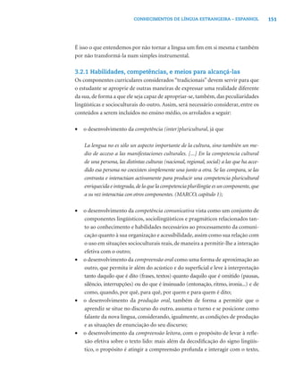 CONHECIMENTOS DE LÍNGUA ESTRANGEIRA – ESPANHOL                   151




É isso o que entendemos por não tornar a língua um ﬁm em si mesma e também
por não transformá-la num simples instrumental.

3.2.1 Habilidades, competências, e meios para alcançá-las
Os componentes curriculares considerados “tradicionais” devem servir para que
o estudante se aproprie de outras maneiras de expressar uma realidade diferente
da sua, de forma a que ele seja capaz de apropriar-se, também, das peculiaridades
lingüísticas e socioculturais do outro. Assim, será necessário considerar, entre os
conteúdos a serem incluídos no ensino médio, os arrolados a seguir:

•   o desenvolvimento da competência (inter)pluricultural, já que

    La lengua no es sólo un aspecto importante de la cultura, sino también un me-
    dio de acceso a las manifestaciones culturales. [...] En la competencia cultural
    de una persona, las distintas culturas (nacional, regional, social) a las que ha acce-
    dido esa persona no coexisten simplemente una junto a otra. Se las compara, se las
    contrasta e interactúan activamente para producir una competencia pluricultural
    enriquecida e integrada, de la que la competencia plurilingüe es un componente, que
    a su vez interactúa con otros componentes. (MARCO, capítulo 1);

•   o desenvolvimento da competência comunicativa vista como um conjunto de
    componentes lingüísticos, sociolingüísticos e pragmáticos relacionados tan-
    to ao conhecimento e habilidades necessários ao processamento da comuni-
    cação quanto à sua organização e acessibilidade, assim como sua relação com
    o uso em situações socioculturais reais, de maneira a permitir-lhe a interação
    efetiva com o outro;
•   o desenvolvimento da compreensão oral como uma forma de aproximação ao
    outro, que permita ir além do acústico e do superﬁcial e leve à interpretação
    tanto daquilo que é dito (frases, textos) quanto daquilo que é omitido (pausas,
    silêncio, interrupções) ou do que é insinuado (entonação, ritmo, ironia...) e de
    como, quando, por quê, para quê, por quem e para quem é dito;
•   o desenvolvimento da produção oral, também de forma a permitir que o
    aprendiz se situe no discurso do outro, assuma o turno e se posicione como
    falante da nova língua, considerando, igualmente, as condições de produção
    e as situações de enunciação do seu discurso;
•   o desenvolvimento da compreensão leitora, com o propósito de levar à reﬂe-
    xão efetiva sobre o texto lido: mais além da decodiﬁcação do signo lingüís-
    tico, o propósito é atingir a compreensão profunda e interagir com o texto,
 