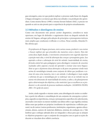 CONHECIMENTOS DE LÍNGUA ESTRANGEIRA – ESPANHOL               153




gua estrangeira, uma vez que poderá explicar o processo nada linear de chegada
à língua estrangeira e as marcas que deixa nas atitudes e na produção dos apren-
dizes. Como mostra Revuz (1998) e retoma Serrani-Infante (ibid.), é preciso ver
quando se está ou não pronto para a experiência do próprio estranhamento.

3.3 Métodos e abordagens de ensino
Como este documento não possui caráter dogmático, considera-se mais
oportuno, em lugar de defender o seguimento deste ou daquele método de
ensino de línguas, advogar pela adoção de princípios e pressupostos teóricos
mais amplos que conduzam à reflexão e à crítica. Nesse sentido, Almeida Fi-
lho afirma que:

    Os professores de línguas precisam, entre outras cousas, produzir o seu ensino
    e buscar explicar por que procedem das maneiras como o fazem. Para dar
    conta desse duplo desaﬁo, o movimento comunicativo tem sugerido alçarmos
    a posição mais alta, o nível de abstração das crenças e pressupostos guias. Isso
    equivale a elevar a abstração do nível do método (materialidade de ensino,
    fórmula estável de ação pedagógica) para abordagem (conjunto de conceitos
    nucleados sobre aspectos cruciais do aprender e ensinar uma nova língua).
    Note-se que o alçamento dessa abstração se dá para um patamar ainda mais
    acima de metodologia tomada como conjunto de idéias que justiﬁcam o en-
    sinar de uma certa maneira, isto é, um método. A abordagem é mais ampla
    e abstrata do que a metodologia por se endereçar não só ao método mas às
    outras três dimensões de materialidade do ensino, a saber, a do planejamento
    após a determinação dos objetivos, a dos materiais (que se escolhem ou se pro-
    duzem) e a do controle do processo mediante avaliações. (ALMEIDA FILHO,
    2001: 19) [grifo do autor].

     Assim, ainda segundo o mesmo autor, uma abordagem de ensino se estabe-
lece a partir da reﬂexão e consolidação de um conjunto de concepções e princí-
pios, segundo as experiências, crenças e pressupostos especíﬁcos de cada docente,
ancorados (em maior ou menor medida) nas idéias sobre o que signiﬁca ensinar,
idéias essas que podem ser próprias (resultantes de experiências e reﬂexões pes-
soais) ou de outros (outros professores, instituições, organismos, agentes educa-
cionais, alunos, autores de materiais didáticos, sistemas de avaliação etc.). Vale
lembrar que o enfoque adotado deve ser integrador e eﬁcaz para que se atinjam
os objetivos propostos e que o conjunto de concepções com as quais as ações do
docente se vinculam deve reﬂetir coerência.
 