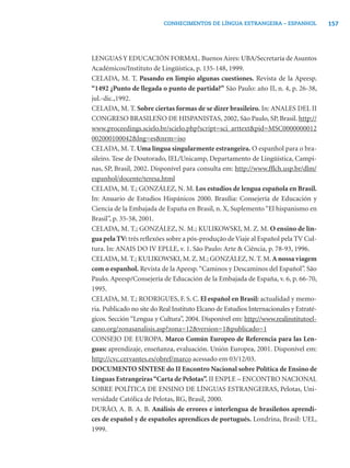 CONHECIMENTOS DE LÍNGUA ESTRANGEIRA – ESPANHOL                157




LENGUAS Y EDUCACIÓN FORMAL. Buenos Aires: UBA/Secretaría de Asuntos
Académicos/Instituto de Lingüística, p. 135-148, 1999.
CELADA, M. T. Pasando en limpio algunas cuestiones. Revista de la Apeesp.
“1492 ¿Punto de llegada o punto de partida?” São Paulo: año II, n. 4, p. 26-38,
jul.-dic.,1992.
CELADA, M. T. Sobre ciertas formas de se dizer brasileiro. In: ANALES DEL II
CONGRESO BRASILEÑO DE HISPANISTAS, 2002, São Paulo, SP, Brasil. http://
www.proceedings.scielo.br/scielo.php?script=sci_arttext&pid=MSC0000000012
002000100042&lng=es&nrm=iso
CELADA, M. T. Uma língua singularmente estrangeira. O espanhol para o bra-
sileiro. Tese de Doutorado, IEL/Unicamp, Departamento de Lingüística, Campi-
nas, SP, Brasil, 2002. Disponível para consulta em: http://www.fﬂch.usp.br/dlm/
espanhol/docente/teresa.html
CELADA, M. T.; GONZÁLEZ, N. M. Los estudios de lengua española en Brasil.
In: Anuario de Estudios Hispánicos 2000. Brasília: Consejería de Educación y
Ciencia de la Embajada de España en Brasil, n. X, Suplemento “El hispanismo en
Brasil”, p. 35-58, 2001.
CELADA, M. T.; GONZÁLEZ, N. M.; KULIKOWSKI, M. Z. M. O ensino de lín-
gua pela TV: três reﬂexões sobre a pós-produção de Viaje al Español pela TV Cul-
tura. In: ANAIS DO IV EPLLE, v. 1. São Paulo: Arte & Ciência, p. 78-93, 1996.
CELADA, M. T.; KULIKOWSKI, M. Z. M.; GONZÁLEZ, N. T. M. A nossa viagem
com o espanhol. Revista de la Apeesp. “Caminos y Descaminos del Español”. São
Paulo. Apeesp/Consejería de Educación de la Embajada de España, v. 6, p. 66-70,
1995.
CELADA, M. T.; RODRIGUES, F. S. C. El español en Brasil: actualidad y memo-
ria. Publicado no site do Real Instituto Elcano de Estudios Internacionales y Estraté-
gicos. Sección “Lengua y Cultura”, 2004. Disponível em: http://www.realinstitutoel-
cano.org/zonasanalisis.asp?zona=12&version=1&publicado=1
CONSEJO DE EUROPA. Marco Común Europeo de Referencia para las Len-
guas: aprendizaje, enseñanza, evaluación. Unión Europea, 2001. Disponível em:
http://cvc.cervantes.es/obref/marco acessado em 03/12/03.
DOCUMENTO SÍNTESE do II Encontro Nacional sobre Política de Ensino de
Línguas Estrangeiras “Carta de Pelotas”. II ENPLE – ENCONTRO NACIONAL
SOBRE POLÍTICA DE ENSINO DE LÍNGUAS ESTRANGEIRAS, Pelotas, Uni-
versidade Católica de Pelotas, RG, Brasil, 2000.
DURÃO, A. B. A. B. Análisis de errores e interlengua de brasileños aprendi-
ces de español y de españoles aprendices de portugués. Londrina, Brasil: UEL,
1999.
 