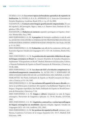 158   ORIENTAÇÕES CURRICULARES PARA O ENSINO MÉDIO




      DURÃO, A. B. A. B. Los errores típicos de brasileños aprendices de español y la
      fosilización. In: DURÃO, A. B. A. B.; ANDRADE, O. G. Anais das II Jornadas de
      Estudos Hispânicos. Londrina, Brasil, UEL, t. I, p. 43-54, 2000.
      ELIZAINCÍN, A. Contacto entre lenguas genéticamente emparentadas. El caso
      del español y del portugués. Signo y Seña, n. 6. Buenos Aires, Instituto de Lin-
      güística, UBA, 1996.
      ELIZAINCÍN, A. Dialectos en contacto: español y portugués en España y Amé-
      rica. Montevideo: Arca, 1992.
      ERES FERNÁNDEZ, I. G. M. A pesquisa: da formação acadêmica à sala de aula
      In: ANAIS DO I ENCONTRO A FORMAÇÃO DE PROFESSORES DE LÍNGUAS
      ESTRANGEIRAS: ENSINO, APRENDIZAGEM E PESQUISA. São Paulo, FEUSP,
      p. 11-14, 2002.
      ERES FERNÁNDEZ, I. G. M. Evaluación: más allá de los exámenes y de las cali-
      ﬁcaciones Signum: Estudos da Linguagem (6/1): 123-136. Londrina, Brasil, UEL,
      2003.
      ERES FERNÁNDEZ, I. G. M. La producción de materiales didácticos de espa-
      ñol lengua extranjera en Brasil. In: Anuario Brasileño de Estudios Hispánicos.
      Suplemento “El hispanismo en Brasil”. Madrid, Ministerio de Educación, Cultura
      y Deporte/Embajada de España en Brasil/Consejería de Educación y Ciencia, p.
      59-80, 2000.
      ERES FERNÁNDEZ, I. G. M. Las clases de E/LE y la relación competencia so-
      ciocultural/competencia comunicativa. In: ACTAS DEL V SEMINARIO DE
      DIFICULTADES ESPECÍFICAS DE LA ENSEÑANZA DEL ESPAÑOL A LUSO-
      HABLANTES. São Paulo, Embajada de España en Brasil/Consejería de Educa-
      ción y Ciencia, p.151-154, 1997.
      ERES FERNÁNDEZ, I. G. M. Las variantes del español en la nueva década: ¿to-
      davía un problema para el profesor del español a lusohablantes? Registros de la
      lengua y lenguajes especíﬁcos. São Paulo, Embajada de España en Brasil/Conse-
      jería de Educación y Ciencia, p. 7-18.
      ERES FERNÁNDEZ, I. G. M. Língua e cultura: integração na aula de língua
      estrangeira. Horizontes de Lingüística Aplicada (1): 39-44, Brasília, LET/UnB,
      2002.
      ERES FERNÁNDEZ, I. G. M. Lingüística contrastiva e ensino/aprendizagem
      de línguas estrangeiras na atualidade: algumas relações. Signum: Estudos da
      Linguagem (6/2): 101-118, Londrina, UEL, 2003.
      ERES FERNÁNDEZ, I. G. M. Ser profesor de español en Brasil: ventajas y pro-
      blemas, Cuadernos Cervantes de la Lengua Española (24): 10-17, Madrid, ELR
      Ediciones, 1999.
 