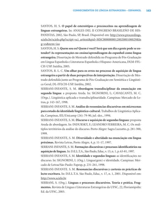 CONHECIMENTOS DE LÍNGUA ESTRANGEIRA – ESPANHOL               163




SANTOS, H. S. O papel de estereótipos e preconceitos na aprendizagem de
línguas estrangeiras. In: ANALES DEL II CONGRESO BRASILEÑO DE HIS-
PANISTAS, 2002, São Paulo, SP, Brasil. Disponível em: http://www.proceedings.
scielo.br/scielo.php?script=sci_arttext&pid=MSC0000000012002000100029&ln
g=es&nrm=iso
SANTOS, H. S. Quem sou eu? Quem é você? Será que um dia a gente pode se en-
tender? As representações no ensino/aprendizagem do espanhol como língua
estrangeira. Dissertação de Mestrado defendida no Programa de Pós-Graduação
em Língua Espanhola e Literaturas Espanhola e Hispano-Americana, DLM-FFL-
CH-USP. Inédita, 2005.
SANTOS, R. L. C. Um olhar para os erros no processo de aquisição de língua
estrangeira a partir de duas perspectivas de interpretação. Dissertação de Mes-
trado defendida junto ao Programa de Pós-Graduação em Semiótica e Lingüísti-
ca Geral, DL-FFLCH-USP. Inédita, 2002.
SERRANI-INFANTE, S. M. Abordagem transdisciplinar da enunciação em
segunda língua: a proposta Areda. In: SIGNORINI, I.; CAVALCANTI, M. C.
(Orgs.). Lingüística aplicada e transdisciplinaridade. Campinas: Mercado de Le-
tras, p. 143-167, 1998.
SERRANI-INFANTE, S. M. Análise de ressonâncias discursivas em microcenas
para estudo da identidade lingüístico-cultural. Trabalhos de Lingüística Aplica-
da, Campinas, IEL/Unicamp (24): 79-90, jul.-dez., 1994.
SERRANI-INFANTE, S. M. Discurso e aquisição de segundas línguas: proposta
Areda de abordagem. In: INDURSKY, F.; LEANDRO FERREIRA, M. C. Os múl-
tiplos territórios da análise do discurso. Porto Alegre: Sagra Luzzatto, p. 281-300,
1999.
SERRANI-INFANTE, S. M. Diversidade e alteridade na enunciação em língua
próximas. Revista Letras, Porto Alegre, 4, p. 11-17, 1997.
SERRANI-INFANTE, S. M. Formações discursivas e processos identiﬁcatórios na
aquisição de línguas. In: D.E.L.T.A., São Paulo, Educ, v. 13, n. 1, p. 63-81, 1997.
SERRANI-INFANTE, S. M. Identidade e segundas línguas: as identiﬁcações no
discurso. In: SIGNORINI, I. (Org.). Língua(gem) e identidade. Campinas: Mer-
cado de Letras/São Paulo: Fapesp, p. 231-261, 1998.
SERRANI-INFANTE. S. M. Resonancias discursivas y cortesía en prácticas de
lecto-escritura. In: D.E.L.T.A. São Paulo, Educ, v. 17, n. 1, 2001. Disponível em:
http://www.scielo.br
SERRANI, S. (Org.). Línguas e processos discursivos. Teoria e prática. Frag-
mentos. Revista de Língua e Literaturas Estrangeiras da UFSC, 22, Florianópolis:
Ed. da UFSC, 2003.
 