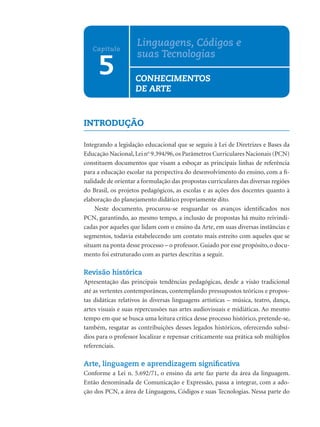 Linguagens, Códigos e
   Capítulo
                     suas Tecnologias
     5              CONHECIMENTOS
                    DE ARTE


INTRODUÇÃO

Integrando a legislação educacional que se seguiu à Lei de Diretrizes e Bases da
Educação Nacional, Lei no 9.394/96, os Parâmetros Curriculares Nacionais (PCN)
constituem documentos que visam a esboçar as principais linhas de referência
para a educação escolar na perspectiva do desenvolvimento do ensino, com a ﬁ-
nalidade de orientar a formulação das propostas curriculares das diversas regiões
do Brasil, os projetos pedagógicos, as escolas e as ações dos docentes quanto à
elaboração do planejamento didático propriamente dito.
    Neste documento, procurou-se resguardar os avanços identiﬁcados nos
PCN, garantindo, ao mesmo tempo, a inclusão de propostas há muito reivindi-
cadas por aqueles que lidam com o ensino da Arte, em suas diversas instâncias e
segmentos, todavia estabelecendo um contato mais estreito com aqueles que se
situam na ponta desse processo – o professor. Guiado por esse propósito, o docu-
mento foi estruturado com as partes descritas a seguir.

Revisão histórica
Apresentação das principais tendências pedagógicas, desde a visão tradicional
até as vertentes contemporâneas, contemplando pressupostos teóricos e propos-
tas didáticas relativos às diversas linguagens artísticas – música, teatro, dança,
artes visuais e suas repercussões nas artes audiovisuais e midiáticas. Ao mesmo
tempo em que se busca uma leitura crítica desse processo histórico, pretende-se,
também, resgatar as contribuições desses legados históricos, oferecendo subsí-
dios para o professor localizar e repensar criticamente sua prática sob múltiplos
referenciais.

Arte, linguagem e aprendizagem signiﬁcativa
Conforme a Lei n. 5.692/71, o ensino da arte faz parte da área da linguagem.
Então denominada de Comunicação e Expressão, passa a integrar, com a ado-
ção dos PCN, a área de Linguagens, Códigos e suas Tecnologias. Nessa parte do
 