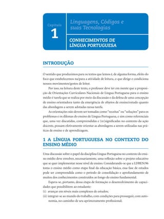 Linguagens, Códigos e
   Capítulo
                     suas Tecnologias
      1             CONHECIMENTOS DE
                    LÍNGUA PORTUGUESA


INTRODUÇÃO

O sentido que produzimos para os textos que lemos é, de alguma forma, efeito do
foco que estabelecemos na/para a atividade de leitura, o que dirige e condiciona
nossos movimentos/gestos de leitor.
     Por isso, na leitura deste texto, o professor deve ter em mente que a proposi-
ção de Orientações Curriculares Nacionais de Língua Portuguesa para o ensino
médio é tarefa que se realiza por meio da discussão e da defesa de uma concepção
de ensino orientadora tanto da emergência de objetos de ensino/estudo quanto
das abordagens a serem adotadas nessa tarefa.
     As orientações não devem ser tomadas como “receitas” ou “soluções” para os
problemas e os dilemas do ensino de Língua Portuguesa, e sim como referenciais
que, uma vez discutidas, compreendidas e (re)signiﬁcadas no contexto da ação
docente, possam efetivamente orientar as abordagens a serem utilizadas nas prá-
ticas de ensino e de aprendizagem.

1 A LÍNGUA PORTUGUESA NO CONTEXTO DO
ENSINO MÉDIO

Uma discussão sobre o papel da disciplina Língua Portuguesa no contexto do ensi-
no médio deve envolver, necessariamente, uma reﬂexão sobre o projeto educativo
que se quer implementar nesse nível de ensino. Considerando-se que a LDBEN/96
toma o ensino médio como etapa ﬁnal da educação básica, essa fase de estudos
pode ser compreendida como o período de consolidação e aprofundamento de
muitos dos conhecimentos construídos ao longo do ensino fundamental.
      Espera-se, portanto, dessa etapa de formação o desenvolvimento de capaci-
dades que possibilitem ao estudante:
(i) avançar em níveis mais complexos de estudos;
(ii) integrar-se ao mundo do trabalho, com condições para prosseguir, com auto-
      nomia, no caminho de seu aprimoramento proﬁssional;
 