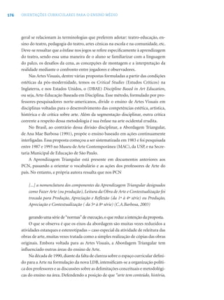 176   ORIENTAÇÕES CURRICULARES PARA O ENSINO MÉDIO




      geral se relacionam às terminologias que preferem adotar: teatro-educação, en-
      sino do teatro, pedagogia do teatro, artes cênicas na escola e na comunidade, etc.
      Deve-se ressaltar que a ênfase nos jogos se refere especiﬁcamente à aprendizagem
      do teatro, sendo essa uma maneira de o aluno se familiarizar com a linguagem
      do palco, os desaﬁos da cena, as concepções de montagem e a interpretação da
      realidade mediante o confronto entre jogadores e observadores.
           Nas Artes Visuais, dentre várias propostas formuladas a partir das condições
      estéticas da pós-modernidade, temos os Critical Studies (Estudos Críticos) na
      Inglaterra, e nos Estados Unidos, o (DBAE) Discipline Based in Art Education,
      ou seja, Arte-Educação Baseada em Disciplina. Esse método, formulado por pro-
      fessores-pesquisadores norte-americanos, divide o ensino de Artes Visuais em
      disciplinas voltadas para o desenvolvimento das competências estética, artística,
      histórica e de crítica sobre arte. Além da segmentação disciplinar, outra crítica
      corrente a respeito dessa metodologia é sua ênfase na arte ocidental erudita.
           No Brasil, ao contrário dessa divisão disciplinar, a Abordagem Triangular,
      de Ana Mae Barbosa (1991), propõe o ensino baseado em ações continuamente
      interligadas. Essa proposta começou a ser sistematizada em 1983 e foi pesquisada
      entre 1987 e 1993 no Museu de Arte Contemporânea (MAC), da USP, e na Secre-
      taria Municipal de Educação de São Paulo.
           A Aprendizagem Triangular está presente em documentos anteriores aos
      PCN, passando a orientar o vocabulário e as ações dos professores de Arte do
      país. No entanto, a própria autora ressalta que nos PCN

          [...] a nomenclatura dos componentes da Aprendizagem Triangular designados
          como Fazer Arte (ou produção), Leitura da Obra de Arte e Contextualização foi
          trocada para Produção, Apreciação e Reﬂexão (da 1ª à 4ª série) ou Produção,
          Apreciação e Contextualização ( da 5ª à 8ª série) (C.A.Barbosa, 2003)

           gerando uma série de “normas” de execução, o que reduz a intenção da proposta.
           O que se observa é que os eixos da abordagem são muitas vezes reduzidos a
      atividades estanques e estereotipadas – caso especial da atividade de releitura das
      obras de arte, muitas vezes tratada como a simples realização de cópias das obras
      originais. Embora voltada para as Artes Visuais, a Abordagem Triangular tem
      inﬂuenciado outras áreas do ensino de Arte.
           Na década de 1990, diante da falta de clareza sobre o espaço curricular deﬁni-
      do para a Arte na formulação da nova LDB, intensiﬁcam-se a organização políti-
      ca dos professores e as discussões sobre as delimitações conceituais e metodológi-
      cas do ensino na área. Defendendo a posição de que “arte tem conteúdo, história,
 