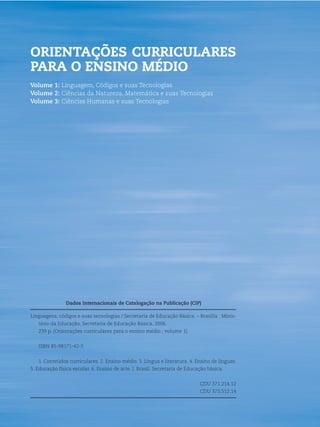 2   ORIENTAÇÕES CURRICULARES PARA O ENSINO MÉDIO




    ORIENTAÇÕES CURRICULARES
    PARA O ENSINO MÉDIO
    Volume 1: Linguagem, Códigos e suas Tecnologias
    Volume 2: Ciências da Natureza, Matemática e suas Tecnologias
    Volume 3: Ciências Humanas e suas Tecnologias




                    Dados Internacionais de Catalogação na Publicação (CIP)

    Linguagens, códigos e suas tecnologias / Secretaria de Educação Básica. – Brasília : Minis-
       tério da Educação, Secretaria de Educação Básica, 2006.
       239 p. (Orientações curriculares para o ensino médio ; volume 1)


       ISBN 85-98171-42-5


       1. Conteúdos curriculares. 2. Ensino médio. 3. Língua e literatura. 4. Ensino de línguas.
    5. Educação física escolar. 6. Ensino de arte. I. Brasil. Secretaria de Educação básica.


                                                                                 CDU 371.214.12
                                                                                 CDU 373.512.14
 
