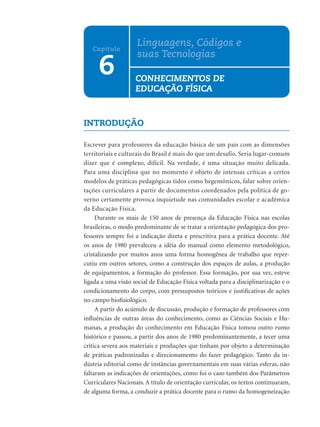 Linguagens, Códigos e
   Capítulo
                    suas Tecnologias
     6              CONHECIMENTOS DE
                    EDUCAÇÃO FÍSICA


INTRODUÇÃO

Escrever para professores da educação básica de um país com as dimensões
territoriais e culturais do Brasil é mais do que um desafio. Seria lugar-comum
dizer que é complexo, difícil. Na verdade, é uma situação muito delicada.
Para uma disciplina que no momento é objeto de intensas críticas a certos
modelos de práticas pedagógicas tidos como hegemônicos, falar sobre orien-
tações curriculares a partir de documentos coordenados pela política de go-
verno certamente provoca inquietude nas comunidades escolar e acadêmica
da Educação Física.
     Durante os mais de 150 anos de presença da Educação Física nas escolas
brasileiras, o modo predominante de se tratar a orientação pedagógica dos pro-
fessores sempre foi a indicação direta e prescritiva para a prática docente. Até
os anos de 1980 prevaleceu a idéia do manual como elemento metodológico,
cristalizando por muitos anos uma forma homogênea de trabalho que reper-
cutiu em outros setores, como a construção dos espaços de aulas, a produção
de equipamentos, a formação do professor. Essa formação, por sua vez, esteve
ligada a uma visão social de Educação Física voltada para a disciplinarização e o
condicionamento do corpo, com pressupostos teóricos e justiﬁcativas de ações
no campo bioﬁsiológico.
     A partir do acúmulo de discussão, produção e formação de professores com
inﬂuências de outras áreas do conhecimento, como as Ciências Sociais e Hu-
manas, a produção do conhecimento em Educação Física tomou outro rumo
histórico e passou, a partir dos anos de 1980 predominantemente, a tecer uma
crítica severa aos materiais e produções que tinham por objeto a determinação
de práticas padronizadas e direcionamento do fazer pedagógico. Tanto da in-
dústria editorial como de instâncias governamentais em suas várias esferas, não
faltaram as indicações de orientações, como foi o caso também dos Parâmetros
Curriculares Nacionais. A título de orientação curricular, os textos continuaram,
de alguma forma, a conduzir a prática docente para o rumo da homogeneização
 