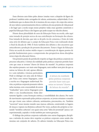 218   ORIENTAÇÕES CURRICULARES PARA O ENSINO MÉDIO




           Esses diversos usos feitos pelos alunos (muitas vezes a despeito da ﬁgura do
      professor) também estão carregados de valores, sentimentos, subjetividade. O en-
      tendimento que os alunos têm de si mesmos; do seu corpo e do corpo dos outros;
      de seus valores e posicionamentos éticos e estéticos; de seus projetos de vida pessoal
      e do lugar que a escola ocupa nesses projetos: todas essas questões constroem o
      papel da Educação Física e dos lugares que pode ocupar na vida dos alunos.
           Diante dessa pluralidade de usos da Educação Física na escola, cabe aqui
      uma tomada de posição acerca da sua contribuição na formação dos alunos.
      Essa tomada de decisão, que não se dá pela via do consenso, é fruto de toda
      uma série de debates que o campo da Educação Física vem realizando desde
      o final da década de 1980. É fruto também dos debates e dos encontros que
      antecederam a produção do presente documento. Tratar o lugar da Educação
      Física na escola de ensino médio requer a consideração de alguns pontos de
      partida fundamentais para a compreensão das perspectivas dessa disciplina
      nessa etapa da educação básica.
           Um primeiro ponto de partida diz respeito ao lugar das práticas corporais no
      processo educativo. A leitura da realidade pelas práticas corporais permite fazer
      com que essas se tornem “chaves de leitura do mundo”. As práticas corporais
      dos sujeitos passam a ser mais uma linguagem, nem melhor nem pior do que as
      outras na leitura do real, apenas diferen-
      te e com métodos e técnicas particulares.
      Pode-se dialogar em uma aula de Educa-                 A leitura da realidade
      ção Física com outras linguagens, como               pelas práticas corporais
      a escrita ou a linguagem audiovisual. Po-             permite fazer com que
      rém, as práticas corporais possuem valores           estas se tornem “chaves
      nelas mesmas, sem a necessidade de serem               de leitura do mundo”.
      “traduzidas” para outras linguagens para
      obter o seu reconhecimento. Estão dire-
      tamente ligadas a uma formação estética, à sensibilidade dos alunos. Por meio
      do movimento expressado pelas práticas corporais, os jovens retratam o mundo
      em que vivem: seus valores culturais, sentimentos, preconceitos, etc. Também
      “escrevem” nesse mesmo mundo suas marcas culturais, construindo os lugares
      de moças e rapazes na dinâmica cultural. Por vezes, acabam eles próprios se tor-
      nando “modelos culturais”, nos quais uma certa “idéia de juventude” passa a ser
      experimentada, copiada e vivida também por outras gerações.
           O diálogo das práticas corporais realizadas com outras linguagens, discipli-
      nas e métodos de ensino deve respeitar as práticas corporais como sendo elas
      mesmas um conjunto de saberes. Os saberes tratados na Educação Física nos
 