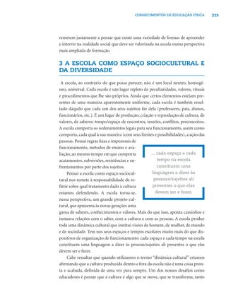 CONHECIMENTOS DE EDUCAÇÃO FÍSICA           219




remetem justamente a pensar que existe uma variedade de formas de apreender
e intervir na realidade social que deve ser valorizada na escola numa perspectiva
mais ampliada de formação.

3 A ESCOLA COMO ESPAÇO SOCIOCULTURAL E
DA DIVERSIDADE

 A escola, ao contrário do que possa parecer, não é um local neutro, homogê-
neo, universal. Cada escola é um lugar repleto de peculiaridades, valores, rituais
e procedimentos que lhe são próprios. Ainda que certos elementos estejam pre-
sentes de uma maneira aparentemente uniforme, cada escola é também resul-
tado daquilo que cada um dos seus sujeitos faz dela (professores, pais, alunos,
funcionários, etc.). É um lugar de produção, criação e reprodução de cultura, de
valores, de saberes: tempo/espaço de encontros, tensões, conﬂitos, preconceitos.
A escola comporta os ordenamentos legais para seu funcionamento, assim como
comporta, cada qual à sua maneira (com seus limites e possibilidades), a ação das
pessoas. Possui regras ﬁxas e impessoais de
funcionamento, métodos de ensino e ava-
liação, ao mesmo tempo em que comporta             ... cada espaço e cada
acatamentos, subversões, resistências e en-            tempo na escola
frentamentos por parte dos sujeitos.                   constituem uma
     Pensar a escola como espaço sociocul-          linguagem a dizer às
tural nos remete à responsabilidade de re-           pessoas/sujeitos ali
ﬂetir sobre qual tratamento dado à cultura          presentes o que elas
estamos defendendo. A escola torna-se,                devem ser e fazer.
nessa perspectiva, um grande projeto cul-
tural, que apresenta às novas gerações uma
gama de saberes, conhecimentos e valores. Mais do que isso, aponta caminhos e
instaura relações com o saber, com a cultura e com as pessoas. A escola produz
toda uma dinâmica cultural que institui visões de homem, de mulher, de mundo
e de sociedade. Tem nos seus espaços e tempos escolares muito mais do que dis-
positivos de organização de funcionamento: cada espaço e cada tempo na escola
constituem uma linguagem a dizer às pessoas/sujeitos ali presentes o que elas
devem ser e fazer.
     Cabe ressaltar que quando utilizamos o termo “dinâmica cultural” estamos
aﬁrmando que a cultura produzida dentro e fora da escola não é uma coisa pron-
ta e acabada, deﬁnida de uma vez para sempre. Um dos nossos desaﬁos como
educadores é pensar que a cultura é algo que se move, que se transforma, tanto
 