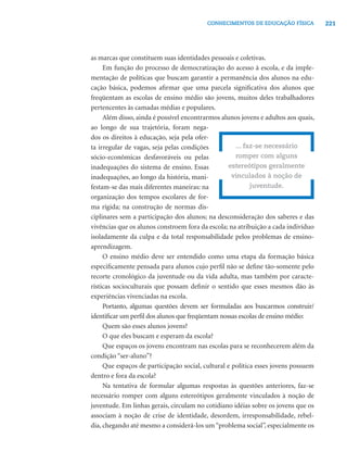 CONHECIMENTOS DE EDUCAÇÃO FÍSICA          221




as marcas que constituem suas identidades pessoais e coletivas.
     Em função do processo de democratização do acesso à escola, e da imple-
mentação de políticas que buscam garantir a permanência dos alunos na edu-
cação básica, podemos aﬁrmar que uma parcela signiﬁcativa dos alunos que
freqüentam as escolas de ensino médio são jovens, muitos deles trabalhadores
pertencentes às camadas médias e populares.
     Além disso, ainda é possível encontrarmos alunos jovens e adultos aos quais,
ao longo de sua trajetória, foram nega-
dos os direitos à educação, seja pela ofer-
ta irregular de vagas, seja pelas condições          ... faz-se necessário
sócio-econômicas desfavoráveis ou pelas              romper com alguns
inadequações do sistema de ensino. Essas           estereótipos geralmente
inadequações, ao longo da história, mani-           vinculados à noção de
festam-se das mais diferentes maneiras: na                 juventude.
organização dos tempos escolares de for-
ma rígida; na construção de normas dis-
ciplinares sem a participação dos alunos; na desconsideração dos saberes e das
vivências que os alunos constroem fora da escola; na atribuição a cada indivíduo
isoladamente da culpa e da total responsabilidade pelos problemas de ensino-
aprendizagem.
     O ensino médio deve ser entendido como uma etapa da formação básica
especiﬁcamente pensada para alunos cujo perﬁl não se deﬁne tão-somente pelo
recorte cronológico da juventude ou da vida adulta, mas também por caracte-
rísticas socioculturais que possam deﬁnir o sentido que esses mesmos dão às
experiências vivenciadas na escola.
     Portanto, algumas questões devem ser formuladas aos buscarmos construir/
identiﬁcar um perﬁl dos alunos que freqüentam nossas escolas de ensino médio:
     Quem são esses alunos jovens?
     O que eles buscam e esperam da escola?
     Que espaços os jovens encontram nas escolas para se reconhecerem além da
condição “ser-aluno”?
     Que espaços de participação social, cultural e política esses jovens possuem
dentro e fora da escola?
     Na tentativa de formular algumas respostas às questões anteriores, faz-se
necessário romper com alguns estereótipos geralmente vinculados à noção de
juventude. Em linhas gerais, circulam no cotidiano idéias sobre os jovens que os
associam à noção de crise de identidade, desordem, irresponsabilidade, rebel-
dia, chegando até mesmo a considerá-los um “problema social”, especialmente os
 