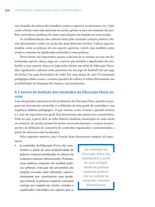 226   ORIENTAÇÕES CURRICULARES PARA O ENSINO MÉDIO




      rais oriundas da cultura afro-brasileira (como a capoeira, os maracatus, etc.), bem
      como a forma como elas aparecem na escola, aponta-se para um conjunto de esco-
      lhas curriculares e políticas de como essas relações são tratadas no meio escolar.
           As escolhas/seleções das culturas feitas pelo currículo (sempre político) afe-
      tam diretamente a todos na escola das mais diferentes formas. Cultura aqui en-
      tendida como as práticas em seu aspecto aparente, visível, mas também como
      sendo o conjunto de signiﬁcados atribuídos a essas práticas.
           Dessa forma, tão importante quanto a decisão de se ensinar ou não um de-
      terminado esporte, dança, jogo, etc. é pensar que sentidos e signiﬁcados são atri-
      buídos a esse esporte, dança ou jogo pelos alunos nas aulas de Educação Física.
      Que signiﬁcados culturais estão presentes em um jogo de futebol? Em um jogo
      de bocha? Em uma brincadeira de roda? Em uma dança de rua? O tratamento
      pedagógico dado a essas e a outras questões da cultura se reﬂete diretamente nas
      possibilidades de formação dos alunos e dos professores.

      6.1 Acerca da tradição dos conteúdos da Educação Física es-
      colar
      Uma das grandes expectativas dos professores de Educação Física, quando se pre-
      para um documento curricular, é a deﬁnição de uma grade de conteúdos e sua
      seqüência didático-pedagógica. O que ensinar, como ensinar e quando ensinar
      é o eixo da expectativa em geral. Este documento não possui essa característica.
      Pode ser que, a partir dele, as redes federal, estaduais, municipais ou cada escola
      ou conjunto de escolas possam formular outros documentos e avançar na pers-
      pectiva de deﬁnição de conjuntos de conteúdos organizados e sistematizados a
      partir de interesses mais localizados.
           Pelos seguintes motivos, não é função deste documento cumprir tal expec-
      tativa:
      • os conteúdos da Educação Física são cons-
           tituídos a partir de uma multiplicidade de              os conteúdos da
           práticas corporais produzidas no interior de         Educação Física são
           contextos culturais diferenciados. Portanto,         constituídos a partir
           essas práticas corporais são também práti-             de uma multipli-
           cas culturais, visto que são um produto das           cidade de práticas
           relações travadas entre diferentes sujeitos.          corporais produzi-
           Justamente por constituírem uma produ-                 das no interior de
           ção cultural, as práticas corporais carregam          contextos culturais
           consigo um conjunto de valores, sentidos e               diferenciados.
           signiﬁcados vinculados aos sujeitos que as
 