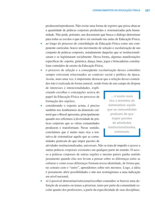 CONHECIMENTOS DE EDUCAÇÃO FÍSICA           227




    produzem/reproduzem. Não existe uma forma de registro que possa abarcar
    a quantidade de práticas corporais produzidas e sistematizadas pela huma-
    nidade. Não pode, portanto, um documento que busca o diálogo determinar
    para todas as escolas o que deve ser ensinado nas aulas de Educação Física;
•   ao longo do processo de consolidação da Educação Física como um com-
    ponente curricular, houve um movimento de seleção e escolarização de um
    conjunto de práticas corporais, notadamente daquelas que se institucionali-
    zaram e se legitimaram socialmente. Dessa forma, algumas manifestações
    especíﬁcas de: esporte, ginástica, dança, lutas, jogos e brincadeiras constitu-
    íram conteúdos de ensino da Educação Física;
•   o processo de seleção e a conseqüente escolarização desses conteúdos
    sempre estiveram relacionados ao contexto social e político da época.
    Assim, mais uma vez, é importante destacar que a seleção desses conteú-
    dos não é realizada de forma natural, sendo fruto de um campo de disputa
    de interesses e intencionalidades, expli-
    citando escolhas e concepções acerca do
    papel da Educação Física no processo de                 ... é muito mais
    formação dos sujeitos;                                rica a tentativa de
•   considerando o exposto acima, é preciso              sistematizar aquilo
    também nos lembrarmos da dimensão cul-              que as comunidades
    tural que o Brasil apresenta, principalmente           praticam do que
    quando nos referimos à diversidade de prá-               impor pacotes
    ticas corporais que as várias comunidades                 de atividades
    produzem e transformam. Nesse sentido,              institucionalizadas,
    concluímos que é muito mais rica a ten-                     universais.
    tativa de sistematizar aquilo que as comu-
    nidades praticam do que impor pacotes de
    atividades institucionalizadas, universais. Não se trata de impedir o acesso a
    outras práticas corporais existentes em qualquer parte do mundo. O aces-
    so a práticas corporais de outras regiões e mesmo países ganha sentido
    justamente quando elas nos levam a pensar sobre as diferenças entre as
    culturas e como essas diferenças formam nossa identidade, de forma que,
    no contato com o “outro”, aprendemos sobre nós mesmos. Logo, a idéia
    é justamente abrir possibilidades e não nos restringirmos a uma indicação
    em nível nacional;
•   só é possível determinar/selecionar/escolher conteúdos se houver uma de-
    ﬁnição de assuntos ou temas a priorizar, tanto por parte da comunidade es-
    colar quanto dos professores, a partir da especiﬁcidade de suas disciplinas.
 
