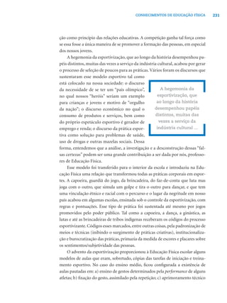 CONHECIMENTOS DE EDUCAÇÃO FÍSICA           231




ção como princípio das relações educativas. A competição ganha tal força como
se essa fosse a única maneira de se promover a formação das pessoas, em especial
dos nossos jovens.
     A hegemonia da esportivização, que ao longo da história desempenhou pa-
péis distintos, muitas das vezes a serviço da indústria cultural, acabou por gerar
o processo de seleção de poucos para as práticas. Vários foram os discursos que
sustentaram esse modelo esportivo tal como
está colocado na nossa sociedade: o discurso
da necessidade de se ter um “país olímpico”,              A hegemonia da
no qual nossos “heróis” seriam um exemplo               esportivização, que
para crianças e jovens e motivo de “orgulho            ao longo da história
da nação”; o discurso econômico no qual o             desempenhou papéis
consumo de produtos e serviços, bem como              distintos, muitas das
do próprio espetáculo esportivo é gerador de             vezes a serviço da
emprego e renda; o discurso da prática espor-          indústria cultural ...
tiva como solução para problemas de saúde,
uso de drogas e outras mazelas sociais. Dessa
forma, entendemos que a análise, a investigação e a desconstrução dessas “fal-
sas certezas” podem ser uma grande contribuição a ser dada por nós, professo-
res de Educação Física.
     Esse modelo foi transferido para o interior da escola e introduziu na Edu-
cação Física uma relação que transformou todas as práticas corporais em espor-
tes. A capoeira, guardiã do jogo, da brincadeira, do faz-de-conta que luta mas
joga com o outro, que simula um golpe e tira o outro para dançar, e que tem
uma vinculação étnico e racial com o percurso e o lugar da negritude em nosso
país acabou em algumas escolas, ensinada sob o controle da esportivização, com
regras e pontuações. Esse tipo de prática foi sustentada até mesmo por jogos
promovidos pelo poder público. Tal como a capoeira, a dança, a ginástica, as
lutas e até as brincadeiras de tribos indígenas receberam os códigos do processo
esportivizante. Códigos esses marcados, entre outras coisas, pela padronização de
meios e técnicas (inibindo o surgimento de práticas criativas), institucionaliza-
ção e burocratização das práticas, primazia da medida de escores e placares sobre
os sentimentos/subjetividade das pessoas.
     O advento da esportivização proporcionou à Educação Física escolar alguns
modelos de aulas que eram, sobretudo, cópias das tarefas de iniciação e treina-
mento esportivo. No caso do ensino médio, ﬁcou conﬁgurada a existência de
aulas pautadas em: a) ensino de gestos determinados pela performance de alguns
atletas; b) ﬁxação do gesto, assimilado pela repetição; c) aprimoramento técnico
 