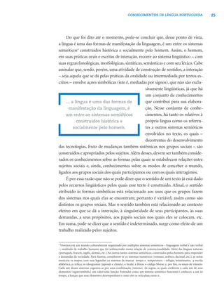 CONHECIMENTOS DE LÍNGUA PORTUGUESA                                   25




     Do que foi dito até o momento, pode-se concluir que, desse ponto de vista,
a língua é uma das formas de manifestação da linguagem, é um entre os sistemas
semióticos4 construídos histórica e socialmente pelo homem. Assim, o homem,
em suas práticas orais e escritas de interação, recorre ao sistema lingüístico – com
suas regras fonológicas, morfológicas, sintáticas, semânticas e com seu léxico. Cabe
assinalar que, sendo, porém, uma atividade de construção de sentidos, a interação
– seja aquela que se dá pelas práticas da oralidade ou intermediada por textos es-
critos – envolve ações simbólicas (isto é, mediadas por signos), que não são exclu-
                                                    sivamente lingüísticas, já que há
                                                    um conjunto de conhecimentos
     ... a língua é uma das formas de               que contribui para sua elabora-
       manifestação da linguagem, é                 ção. Nesse conjunto de conhe-
     um entre os sistemas semióticos                cimentos, há tanto os relativos à
            construídos histórica e                 própria língua como os referen-
          socialmente pelo homem.                   tes a outros sistemas semióticos
                                                    envolvidos no texto, os quais –
                                                    decorrentes do desenvolvimento
das tecnologias, fruto de mudanças também sistêmicas nos grupos sociais – são
construídos e apropriados pelos sujeitos. Além desses, devem ser também conside-
rados os conhecimentos sobre as formas pelas quais se estabelecem relações entre
sujeitos sociais e, ainda, conhecimentos sobre os modos de conceber o mundo,
ligados aos grupos sociais dos quais participamos ou com os quais interagimos.
     É por essa razão que não se pode dizer que o sentido de um texto já está dado
pelos recursos lingüísticos pelos quais esse texto é construído. Aﬁnal, o sentido
atribuído às formas simbólicas está relacionado aos usos que os grupos fazem
dos sistemas nos quais elas se encontram; portanto é variável, assim como são
distintos os grupos sociais. Mas o sentido também está relacionado ao contexto
efetivo em que se dá a interação, à singularidade de seus participantes, às suas
demandas, a seus propósitos, aos papéis sociais nos quais eles se colocam, etc.
Em suma, pode-se dizer que o sentido é indeterminado, surge como efeito de um
trabalho realizado pelos sujeitos.


4
  Vivemos em um mundo culturalmente organizado por múltiplos sistemas semióticos – linguagens verbal e não verbal
–, resultado de trabalho humano que foi sedimentado numa relação de convencionalidade. Além das línguas naturais
(português, francês, inglês, alemão, etc.), há outros tantos sistemas semióticos construídos pelos homens para responder
a demandas da sociedade. Para ilustrar, considerem-se os sistemas numéricos (romano, arábico, decimal, etc.); as notas
musicais; os mapas, com suas legendas; os sistemas de marcar tempo e temperatura – relógio, termômetro; a escrita
alfabética, a cirílica; os ideogramas (japonês e chinês); o braile; a libras; o código Morse; e, por ﬁm, os sinais de trânsito.
Cada um desses sistemas organiza-se por uma combinação (interna) de regras, as quais conferem a cada um de seus
elementos (signo/símbolo) um valor/uma função. Entender como um sistema semiótico funciona é conhecer, a um só
tempo, a função que seus elementos desempenham e como eles se articulam entre si.
 
