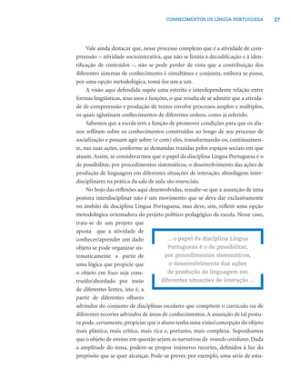 CONHECIMENTOS DE LÍNGUA PORTUGUESA             27




     Vale ainda destacar que, nesse processo complexo que é a atividade de com-
preensão – atividade sociointerativa, que não se limita à decodiﬁcação e à iden-
tiﬁcação de conteúdos –, não se pode perder de vista que a contribuição dos
diferentes sistemas de conhecimento é simultânea e conjunta, embora se possa,
por uma opção metodológica, tomá-los um a um.
     A visão aqui defendida supõe uma estreita e interdependente relação entre
formas lingüísticas, seus usos e funções, o que resulta de se admitir que a ativida-
de de compreensão e produção de textos envolve processos amplos e múltiplos,
os quais aglutinam conhecimentos de diferentes ordens, como já referido.
     Sabemos que a escola tem a função de promover condições para que os alu-
nos reﬂitam sobre os conhecimentos construídos ao longo de seu processo de
socialização e possam agir sobre (e com) eles, transformando-os, continuamen-
te, nas suas ações, conforme as demandas trazidas pelos espaços sociais em que
atuam. Assim, se considerarmos que o papel da disciplina Língua Portuguesa é o
de possibilitar, por procedimentos sistemáticos, o desenvolvimento das ações de
produção de linguagem em diferentes situações de interação, abordagens inter-
disciplinares na prática da sala de aula são essenciais.
     No bojo das reﬂexões aqui desenvolvidas, ressalte-se que a assunção de uma
postura interdisciplinar não é um movimento que se deva dar exclusivamente
no âmbito da disciplina Língua Portuguesa, mas deve, sim, reﬂetir uma opção
metodológica orientadora do projeto político-pedagógico da escola. Nesse caso,
trata-se de um projeto que
aposta que a atividade de
conhecer/aprender um dado                ... o papel da disciplina Língua
objeto se pode organizar sis-             Portuguesa é o de possibilitar,
tematicamente a partir de               por procedimentos sistemáticos,
uma lógica que propicie que               o desenvolvimento das ações
o objeto em foco seja cons-              de produção de linguagem em
truído/abordado por meio              diferentes situações de interação ...
de diferentes lentes, isto é, a
partir de diferentes olhares
advindos do conjunto de disciplinas escolares que compõem o currículo ou de
diferentes recortes advindos de áreas de conhecimentos. A assunção de tal postu-
ra pode, certamente, propiciar que o aluno tenha uma visão/concepção do objeto
mais plástica, mais crítica, mais rica e, portanto, mais complexa. Suponhamos
que o objeto de ensino em questão sejam as narrativas do mundo cotidiano. Dada
a amplitude do tema, podem-se propor inúmeros recortes, deﬁnidos à luz do
propósito que se quer alcançar. Pode-se prever, por exemplo, uma série de estu-
 