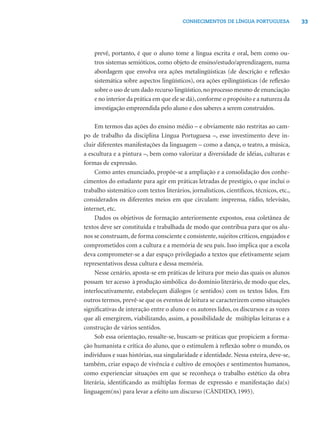 CONHECIMENTOS DE LÍNGUA PORTUGUESA              33




    prevê, portanto, é que o aluno tome a língua escrita e oral, bem como ou-
    tros sistemas semióticos, como objeto de ensino/estudo/aprendizagem, numa
    abordagem que envolva ora ações metalingüísticas (de descrição e reﬂexão
    sistemática sobre aspectos lingüísticos), ora ações epilingüísticas (de reﬂexão
    sobre o uso de um dado recurso lingüístico, no processo mesmo de enunciação
    e no interior da prática em que ele se dá), conforme o propósito e a natureza da
    investigação empreendida pelo aluno e dos saberes a serem construídos.

     Em termos das ações do ensino médio – e obviamente não restritas ao cam-
po de trabalho da disciplina Língua Portuguesa –, esse investimento deve in-
cluir diferentes manifestações da linguagem – como a dança, o teatro, a música,
a escultura e a pintura –, bem como valorizar a diversidade de idéias, culturas e
formas de expressão.
     Como antes enunciado, propõe-se a ampliação e a consolidação dos conhe-
cimentos do estudante para agir em práticas letradas de prestígio, o que inclui o
trabalho sistemático com textos literários, jornalísticos, cientíﬁcos, técnicos, etc.,
considerados os diferentes meios em que circulam: imprensa, rádio, televisão,
internet, etc.
     Dados os objetivos de formação anteriormente expostos, essa coletânea de
textos deve ser constituída e trabalhada de modo que contribua para que os alu-
nos se construam, de forma consciente e consistente, sujeitos críticos, engajados e
comprometidos com a cultura e a memória de seu país. Isso implica que a escola
deva comprometer-se a dar espaço privilegiado a textos que efetivamente sejam
representativos dessa cultura e dessa memória.
     Nesse cenário, aposta-se em práticas de leitura por meio das quais os alunos
possam ter acesso à produção simbólica do domínio literário, de modo que eles,
interlocutivamente, estabeleçam diálogos (e sentidos) com os textos lidos. Em
outros termos, prevê-se que os eventos de leitura se caracterizem como situações
signiﬁcativas de interação entre o aluno e os autores lidos, os discursos e as vozes
que ali emergirem, viabilizando, assim, a possibilidade de múltiplas leituras e a
construção de vários sentidos.
     Sob essa orientação, ressalte-se, buscam-se práticas que propiciem a forma-
ção humanista e crítica do aluno, que o estimulem à reﬂexão sobre o mundo, os
indivíduos e suas histórias, sua singularidade e identidade. Nessa esteira, deve-se,
também, criar espaço de vivência e cultivo de emoções e sentimentos humanos,
como experienciar situações em que se reconheça o trabalho estético da obra
literária, identiﬁcando as múltiplas formas de expressão e manifestação da(s)
linguagem(ns) para levar a efeito um discurso (CÂNDIDO, 1995).
 